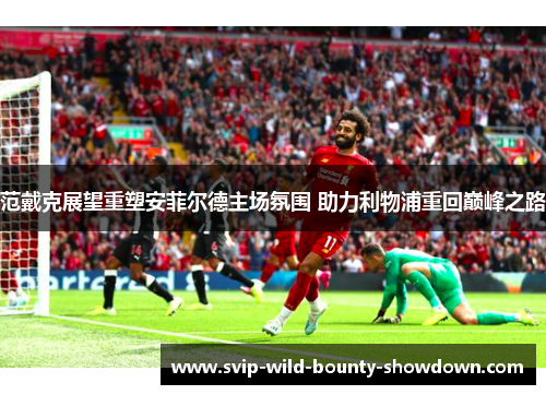 范戴克展望重塑安菲尔德主场氛围 助力利物浦重回巅峰之路