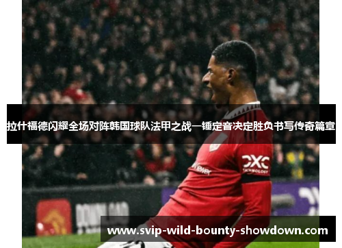拉什福德闪耀全场对阵韩国球队法甲之战一锤定音决定胜负书写传奇篇章