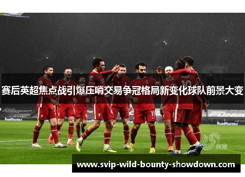 赛后英超焦点战引爆压哨交易争冠格局新变化球队前景大变