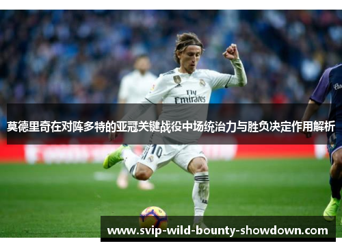 莫德里奇在对阵多特的亚冠关键战役中场统治力与胜负决定作用解析
