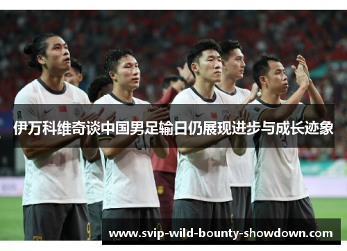 伊万科维奇谈中国男足输日仍展现进步与成长迹象