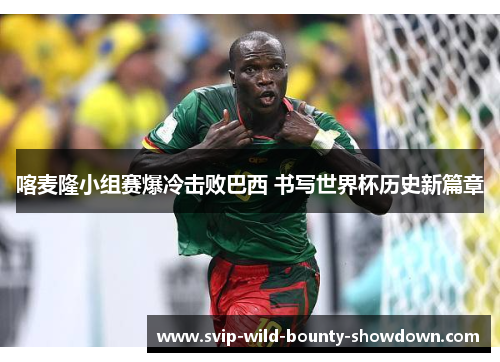 喀麦隆小组赛爆冷击败巴西 书写世界杯历史新篇章