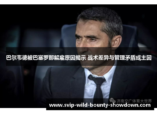 巴尔韦德被巴塞罗那解雇原因揭示 战术差异与管理矛盾成主因 巴尔韦德被巴塞罗那解雇原因揭示 战术差异与管理矛盾成主因