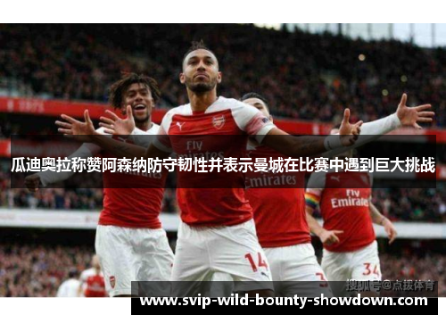 瓜迪奥拉称赞阿森纳防守韧性并表示曼城在比赛中遇到巨大挑战 瓜迪奥拉称赞阿森纳防守韧性并表示曼城在比赛中遇到巨大挑战