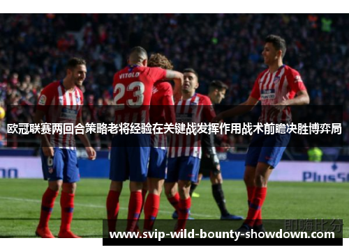 欧冠联赛两回合策略老将经验在关键战发挥作用战术前瞻决胜博弈局 欧冠联赛两回合策略老将经验在关键战发挥作用战术前瞻决胜博弈局