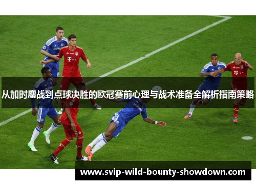 从加时鏖战到点球决胜的欧冠赛前心理与战术准备全解析指南策略