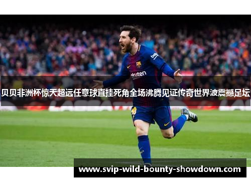 贝贝非洲杯惊天超远任意球直挂死角全场沸腾见证传奇世界波震撼足坛